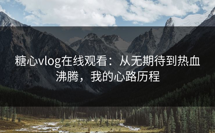 糖心vlog在线观看：从无期待到热血沸腾，我的心路历程