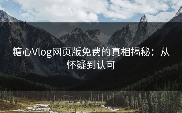 糖心Vlog网页版免费的真相揭秘：从怀疑到认可