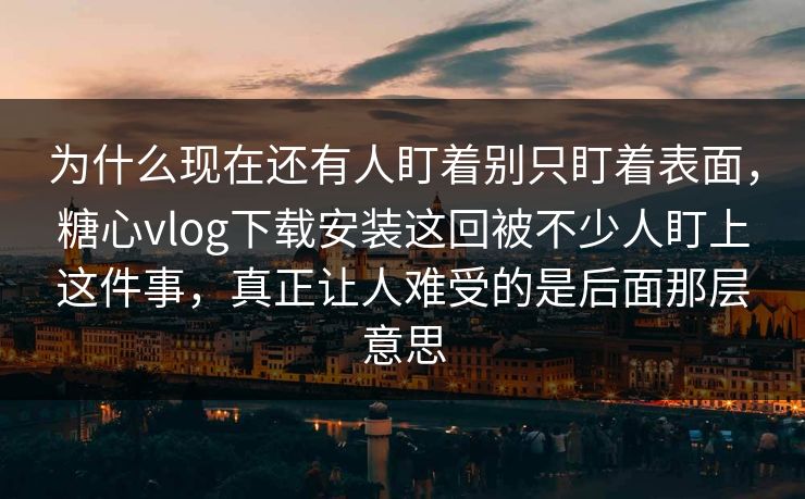 为什么现在还有人盯着别只盯着表面，糖心vlog下载安装这回被不少人盯上这件事，真正让人难受的是后面那层意思