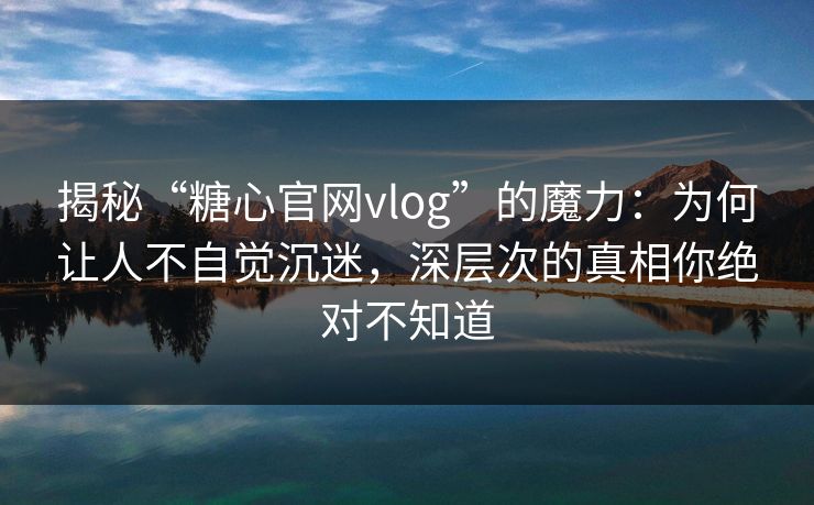 揭秘“糖心官网vlog”的魔力：为何让人不自觉沉迷，深层次的真相你绝对不知道