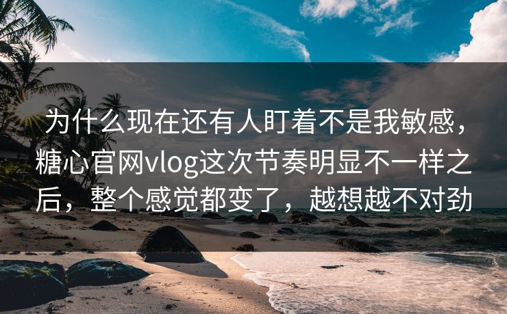 为什么现在还有人盯着不是我敏感，糖心官网vlog这次节奏明显不一样之后，整个感觉都变了，越想越不对劲