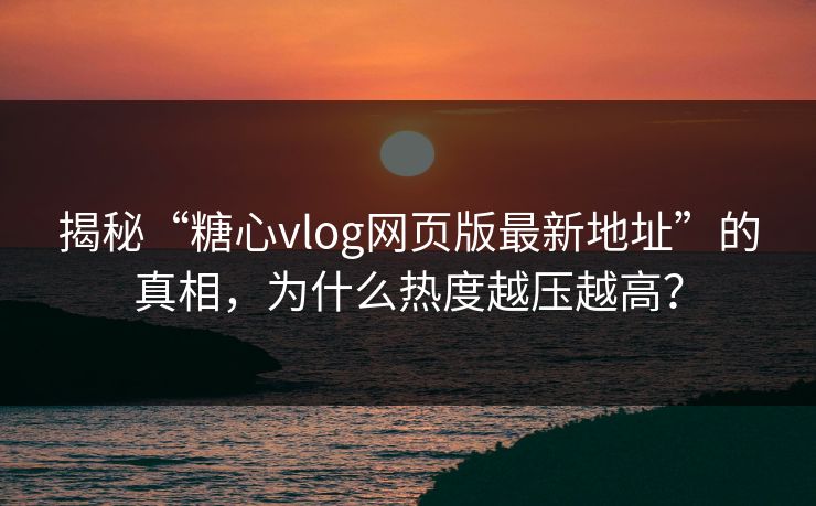 揭秘“糖心vlog网页版最新地址”的真相，为什么热度越压越高？
