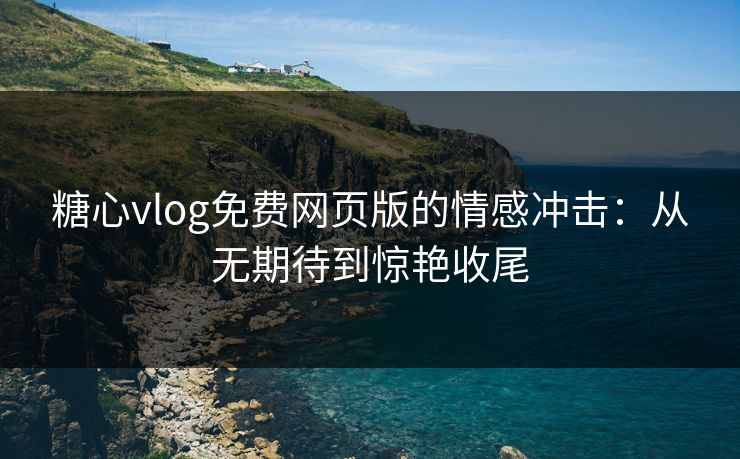 糖心vlog免费网页版的情感冲击：从无期待到惊艳收尾