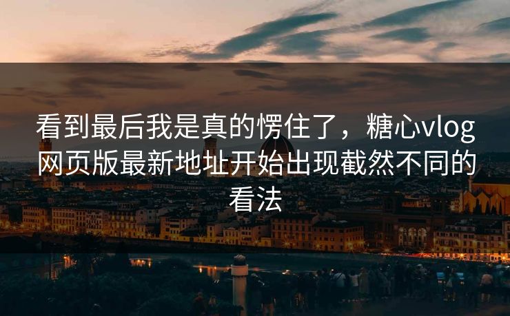 看到最后我是真的愣住了，糖心vlog网页版最新地址开始出现截然不同的看法