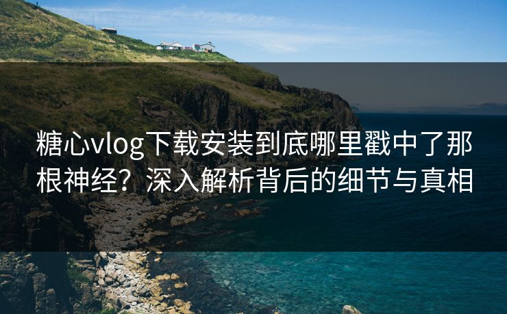 糖心vlog下载安装到底哪里戳中了那根神经？深入解析背后的细节与真相  第1张