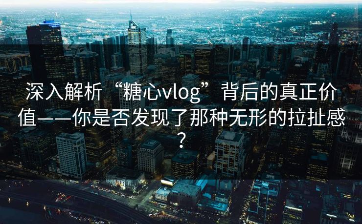 深入解析“糖心vlog”背后的真正价值——你是否发现了那种无形的拉扯感?